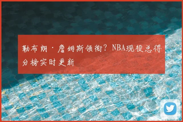 勒布朗·詹姆斯领衔？NBA现役总得分榜实时更新