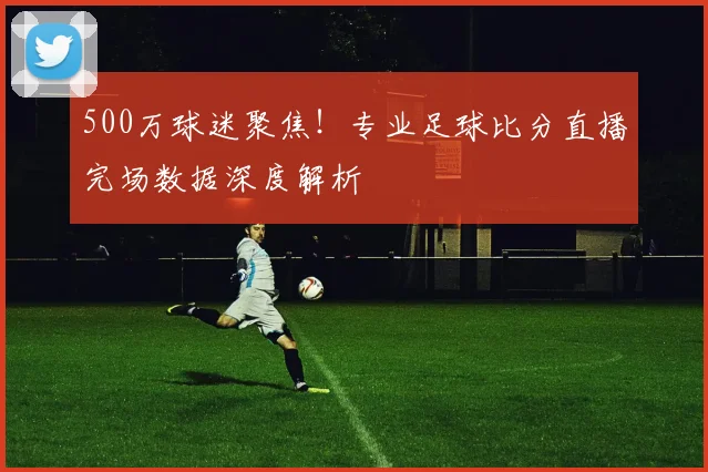 500万球迷聚焦！专业足球比分直播完场数据深度解析