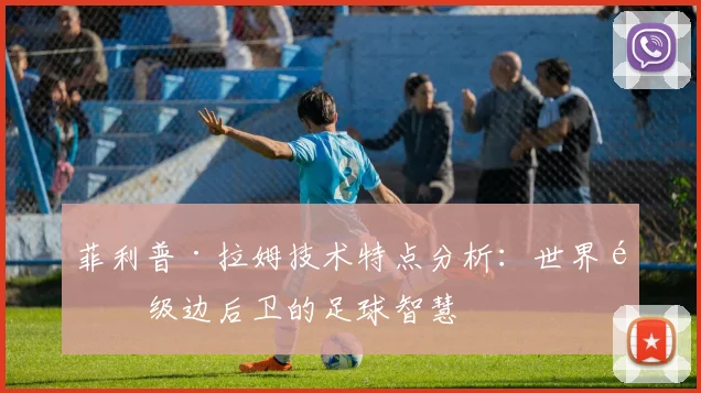 菲利普·拉姆技术特点分析：世界顶级边后卫的足球智慧