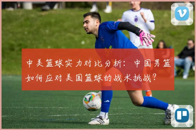 中美篮球实力对比分析：中国男篮如何应对美国篮球的战术挑战？
