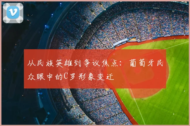 从民族英雄到争议焦点：葡萄牙民众眼中的C罗形象变迁