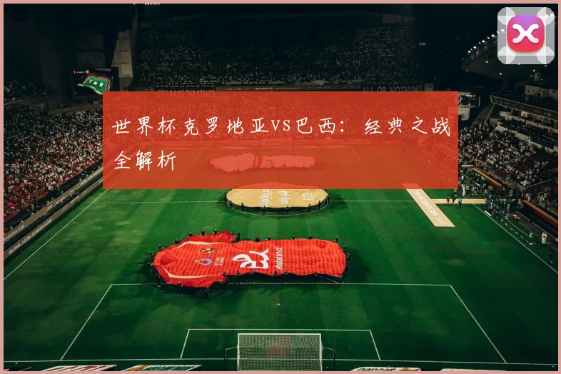 世界杯克罗地亚vs巴西：经典之战全解析