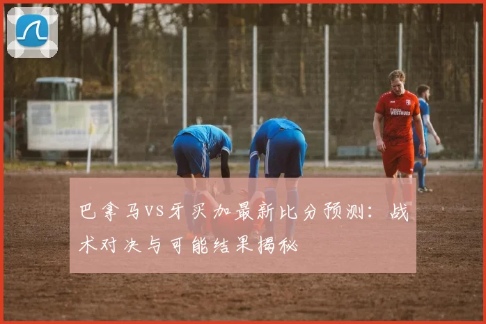 巴拿马vs牙买加最新比分预测：战术对决与可能结果揭秘