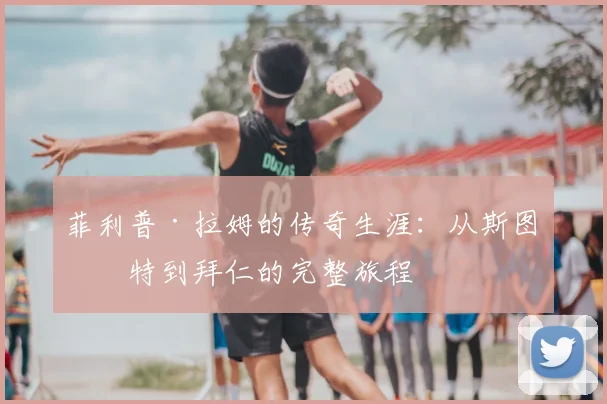 菲利普·拉姆的传奇生涯：从斯图加特到拜仁的完整旅程