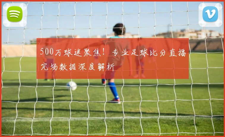 500万球迷聚焦！专业足球比分直播完场数据深度解析