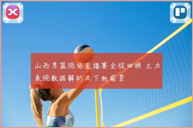 山西男篮现场直播赛全程回顾 主力表现数据解析及下轮前景