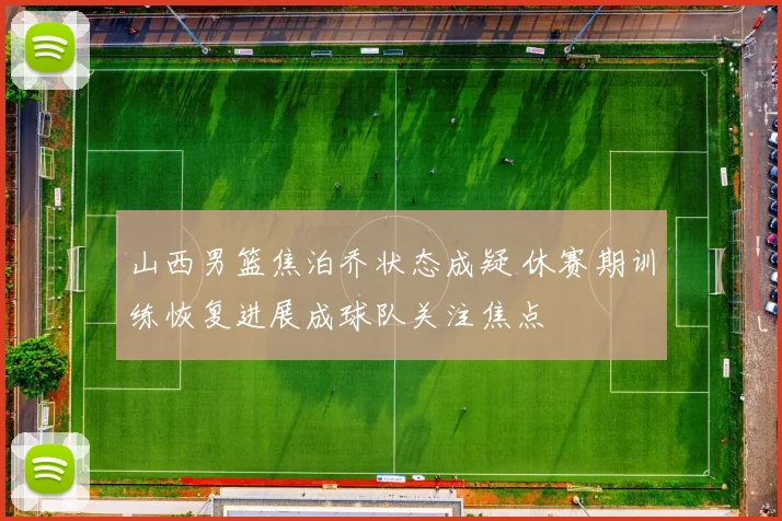 山西男篮焦泊乔状态成疑 休赛期训练恢复进展成球队关注焦点