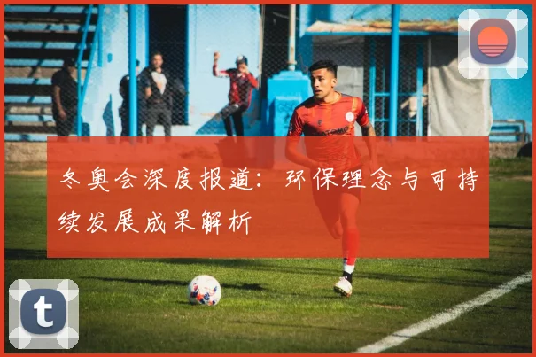 冬奥会深度报道：环保理念与可持续发展成果解析