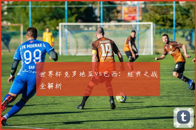 世界杯克罗地亚vs巴西：经典之战全解析