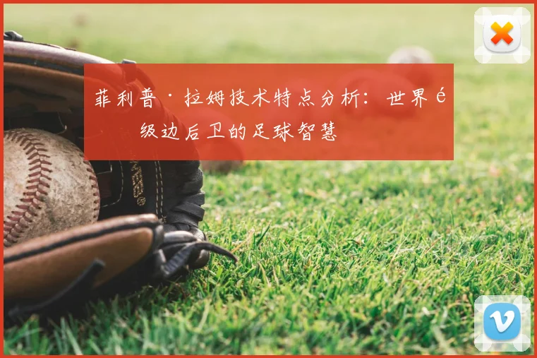 菲利普·拉姆技术特点分析：世界顶级边后卫的足球智慧