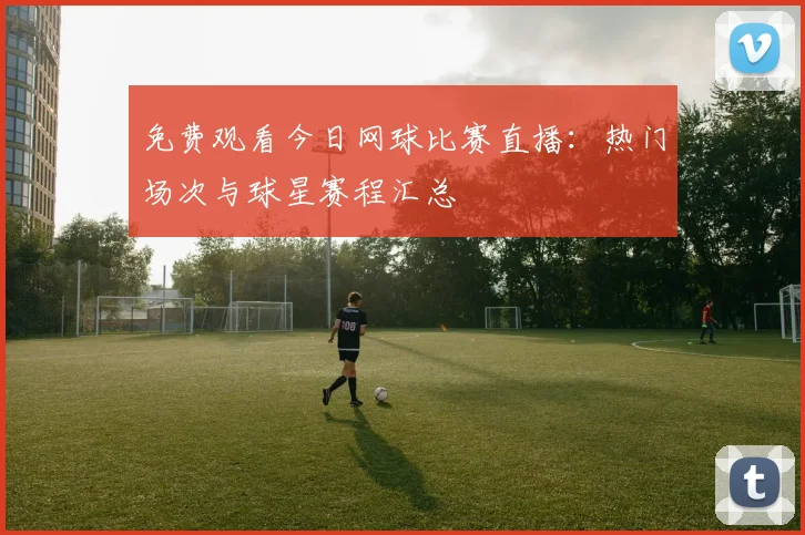 免费观看今日网球比赛直播：热门场次与球星赛程汇总