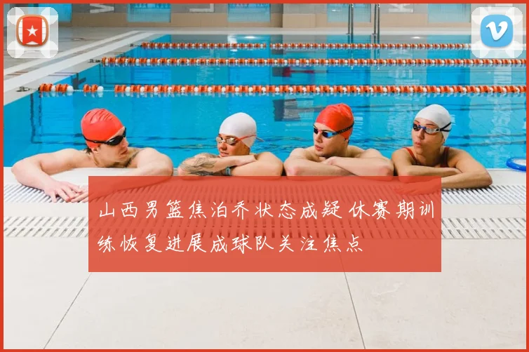 山西男篮焦泊乔状态成疑 休赛期训练恢复进展成球队关注焦点