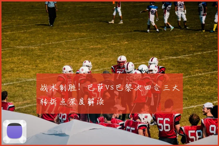 战术制胜!巴萨vs巴黎次回合三大转折点深度解读