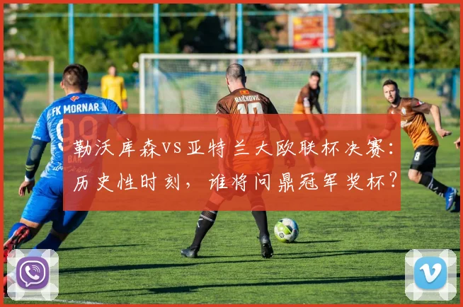 勒沃库森vs亚特兰大欧联杯决赛：历史性时刻，谁将问鼎冠军奖杯？