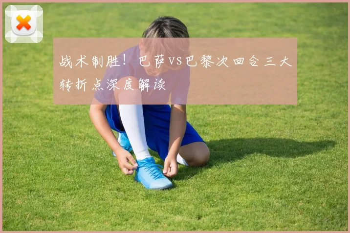战术制胜！巴萨vs巴黎次回合三大转折点深度解读