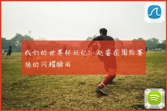 我们的世界杯记忆：赵睿在国际赛场的闪耀瞬间