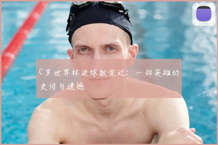 C罗世界杯进球数变迁:一部英雄的史诗与遗憾