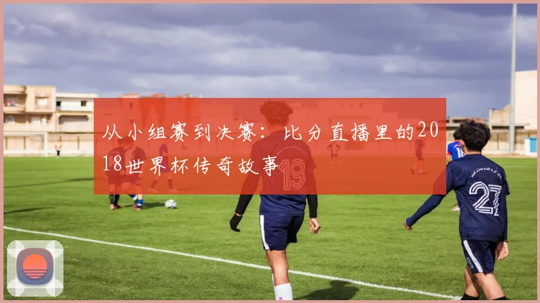 从小组赛到决赛：比分直播里的2018世界杯传奇故事