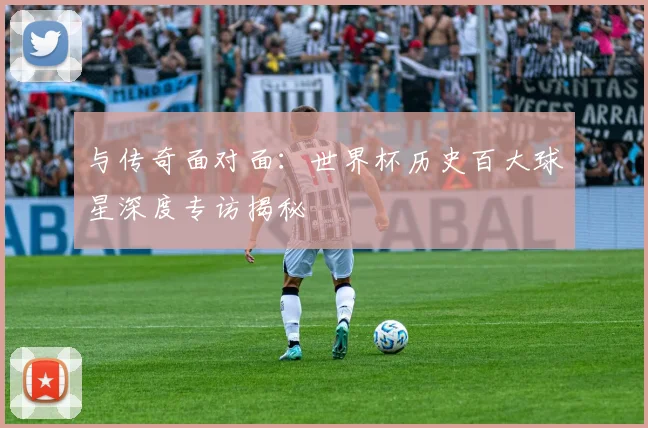 与传奇面对面：世界杯历史百大球星深度专访揭秘