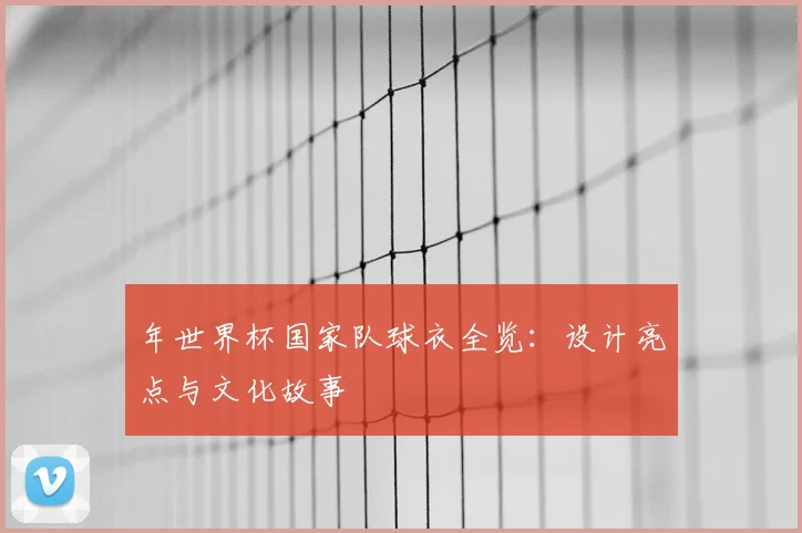 年世界杯国家队球衣全览：设计亮点与文化故事