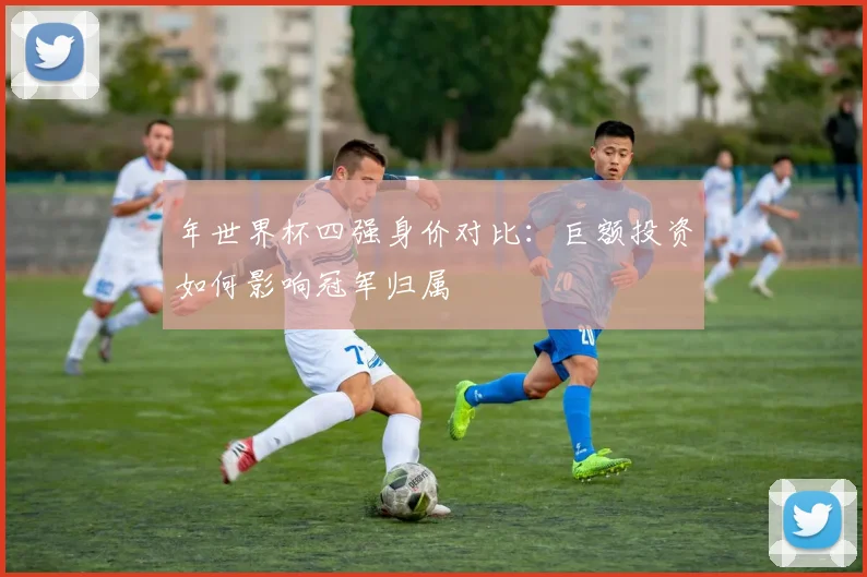 年世界杯四强身价对比：巨额投资如何影响冠军归属