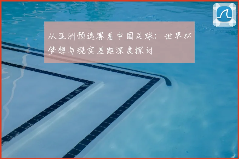 从亚洲预选赛看中国足球：世界杯梦想与现实差距深度探讨