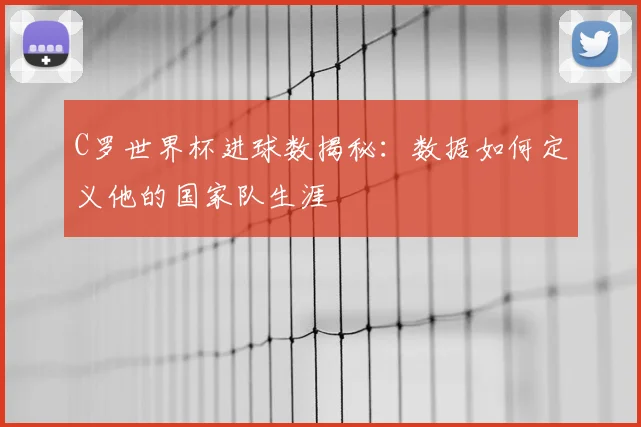 C罗世界杯进球数揭秘:数据如何定义他的国家队生涯