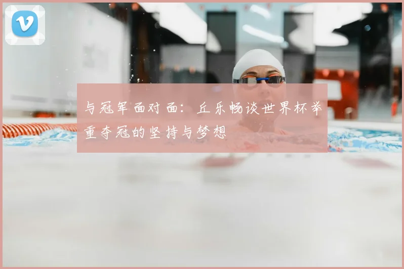 与冠军面对面：丘乐畅谈世界杯举重夺冠的坚持与梦想