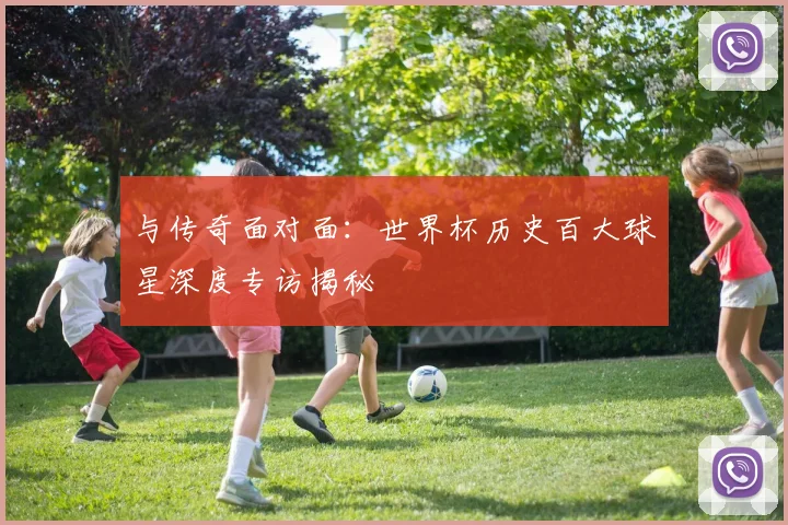 与传奇面对面：世界杯历史百大球星深度专访揭秘