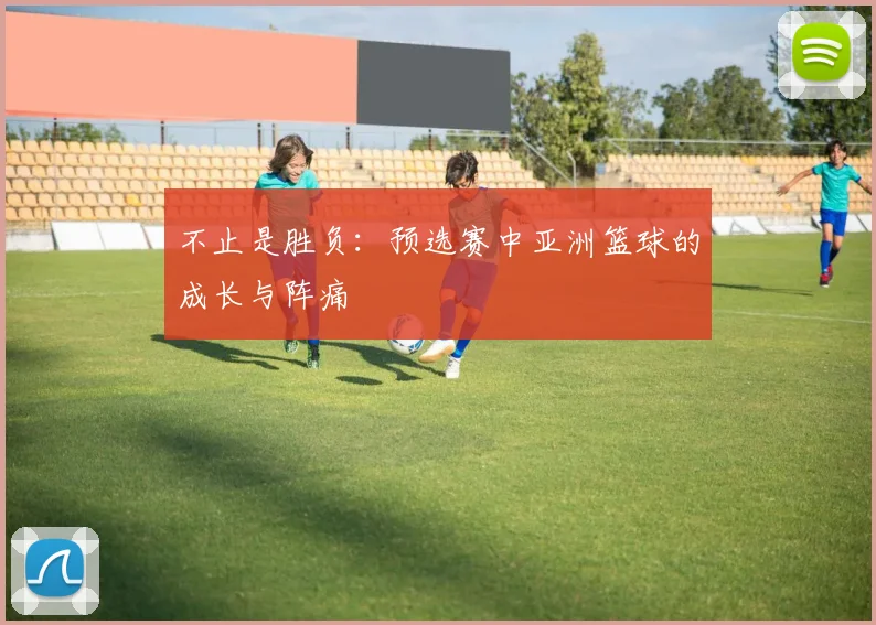 不止是胜负：预选赛中亚洲篮球的成长与阵痛